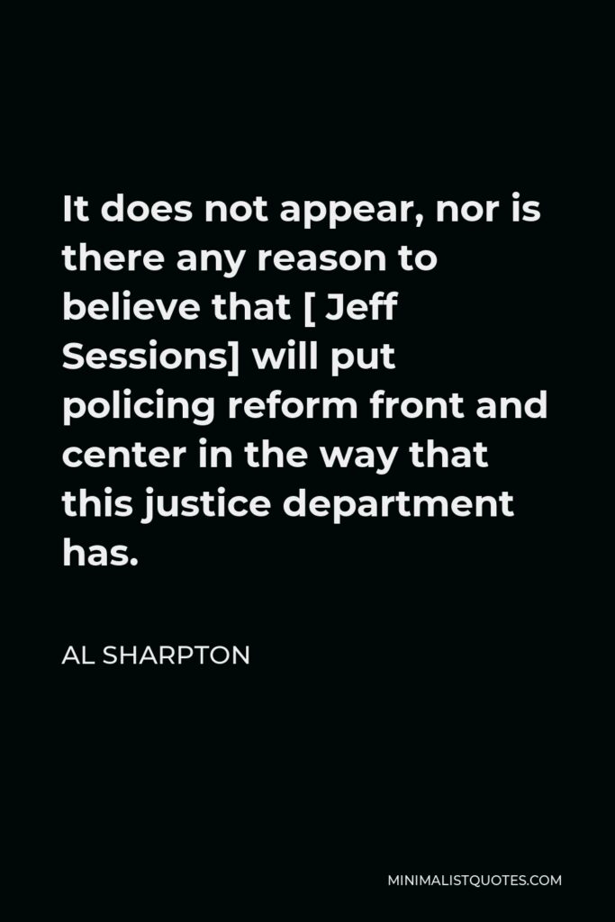 Al Sharpton Quote - It does not appear, nor is there any reason to believe that [ Jeff Sessions] will put policing reform front and center in the way that this justice department has.