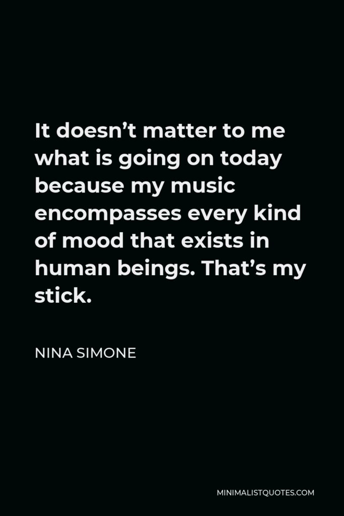 Nina Simone Quote - It doesn’t matter to me what is going on today because my music encompasses every kind of mood that exists in human beings. That’s my stick.