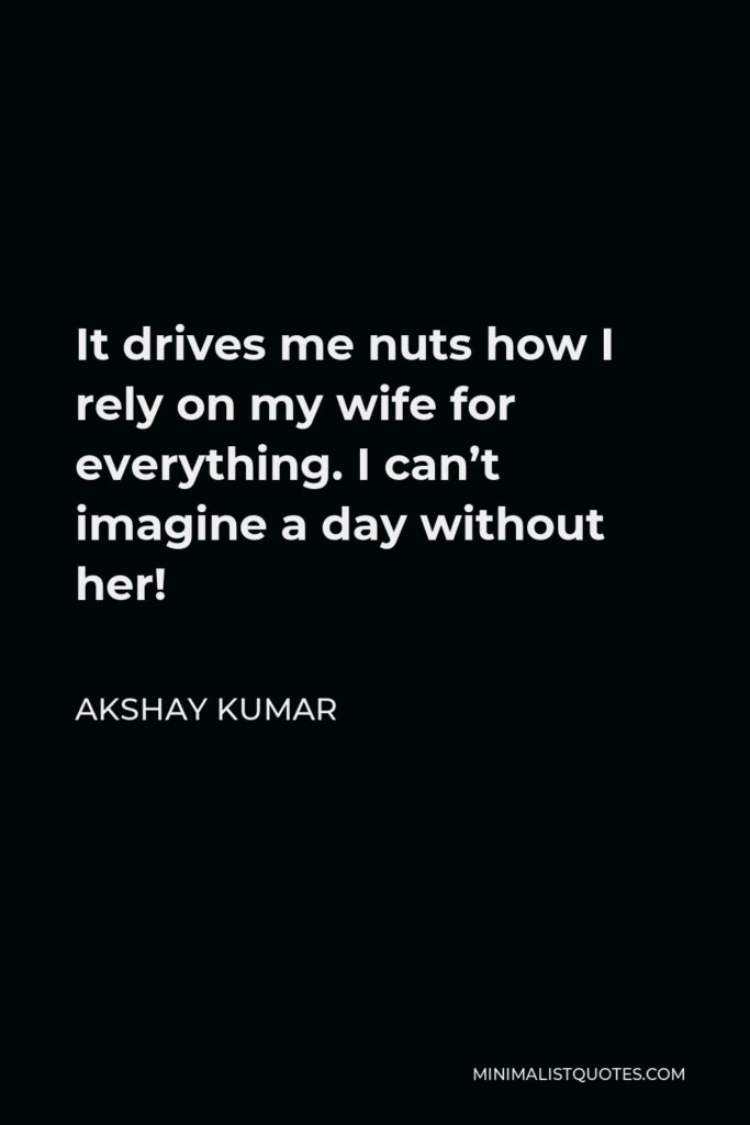 Akshay Kumar Quote - It drives me nuts how I rely on my wife for everything. I can’t imagine a day without her!