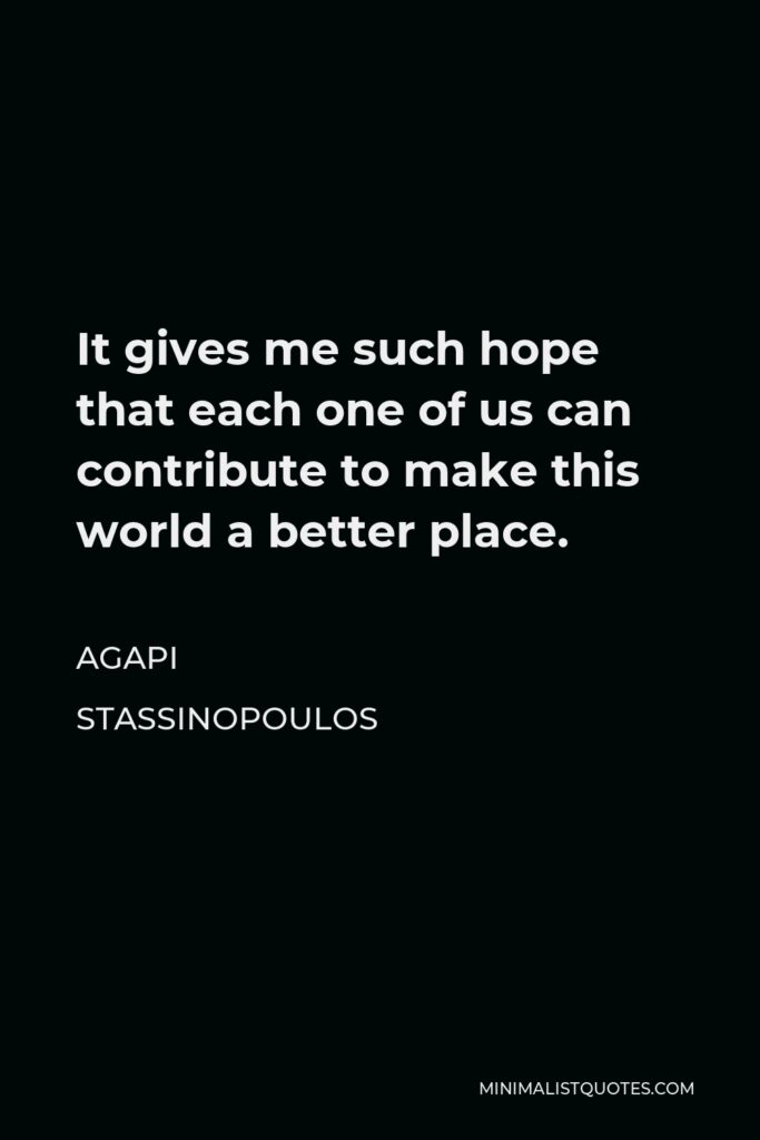 Agapi Stassinopoulos Quote - It gives me such hope that each one of us can contribute to make this world a better place.