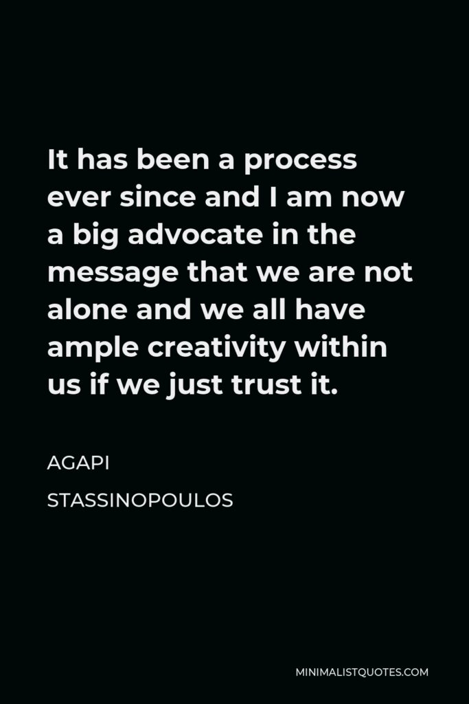 Agapi Stassinopoulos Quote - It has been a process ever since and I am now a big advocate in the message that we are not alone and we all have ample creativity within us if we just trust it.