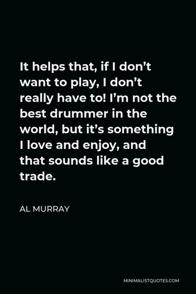 Al Murray Quote - It helps that, if I don’t want to play, I don’t really have to! I’m not the best drummer in the world, but it’s something I love and enjoy, and that sounds like a good trade.