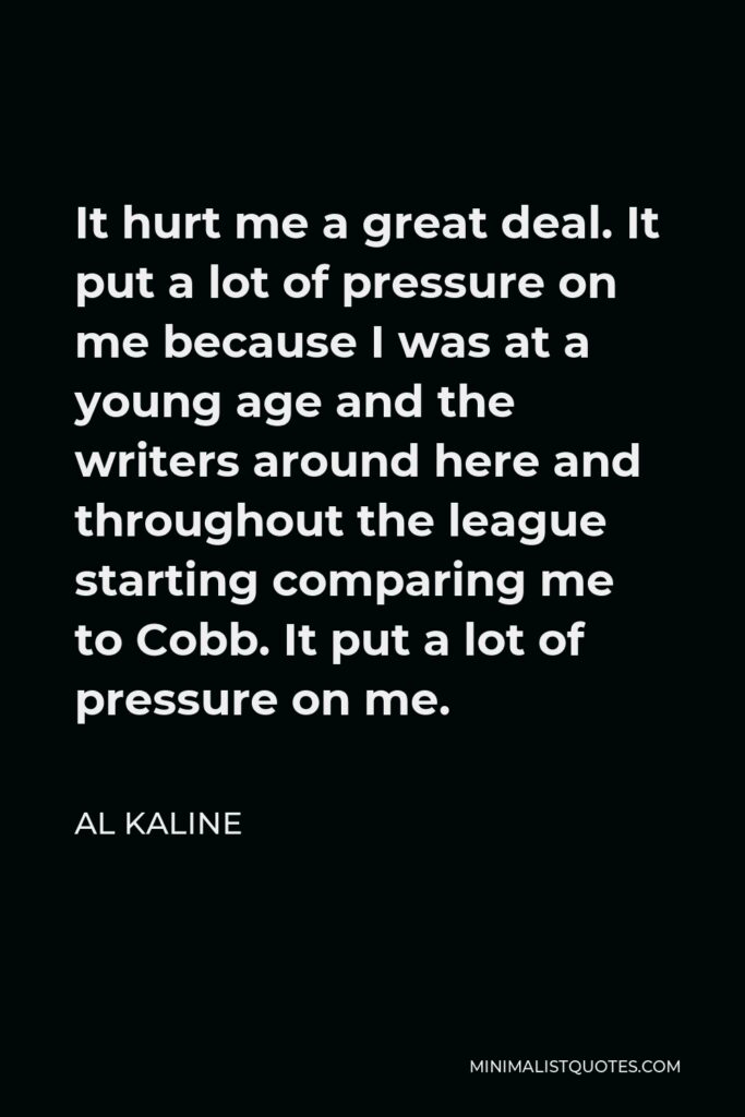 Al Kaline Quote - It hurt me a great deal. It put a lot of pressure on me because I was at a young age and the writers around here and throughout the league starting comparing me to Cobb. It put a lot of pressure on me.