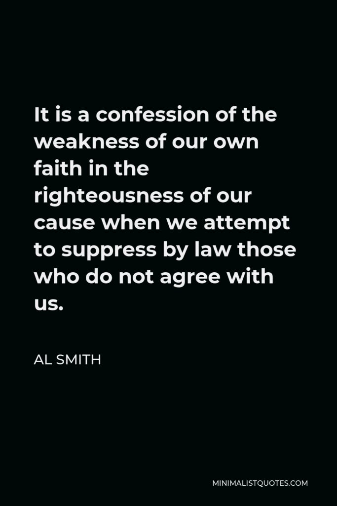 Al Smith Quote - It is a confession of the weakness of our own faith in the righteousness of our cause when we attempt to suppress by law those who do not agree with us.