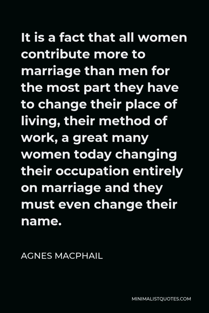 Agnes Macphail Quote - It is a fact that all women contribute more to marriage than men for the most part they have to change their place of living, their method of work, a great many women today changing their occupation entirely on marriage and they must even change their name.
