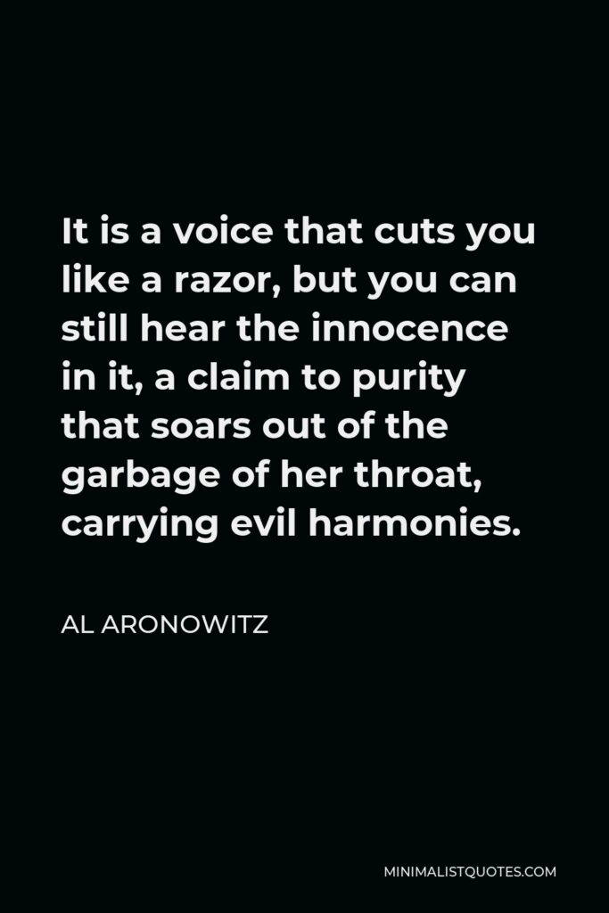 Al Aronowitz Quote - It is a voice that cuts you like a razor, but you can still hear the innocence in it, a claim to purity that soars out of the garbage of her throat, carrying evil harmonies.