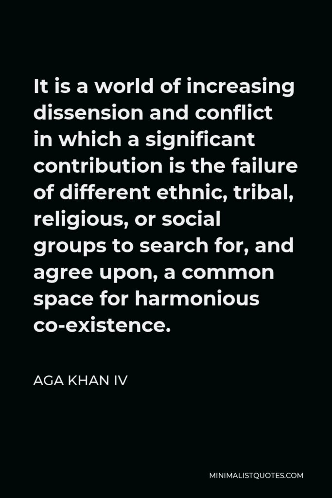 Aga Khan IV Quote - It is a world of increasing dissension and conflict in which a significant contribution is the failure of different ethnic, tribal, religious, or social groups to search for, and agree upon, a common space for harmonious co-existence.