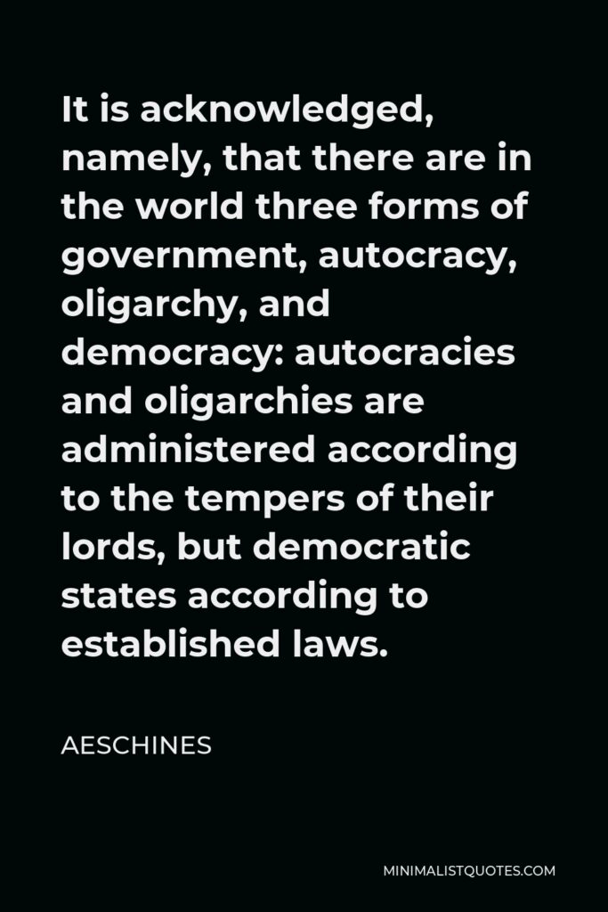 Aeschines Quote - It is acknowledged, namely, that there are in the world three forms of government, autocracy, oligarchy, and democracy: autocracies and oligarchies are administered according to the tempers of their lords, but democratic states according to established laws.