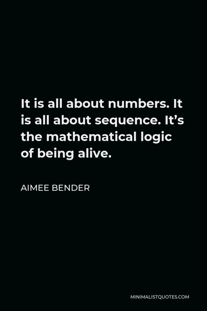 Aimee Bender Quote - It is all about numbers. It is all about sequence. It’s the mathematical logic of being alive.