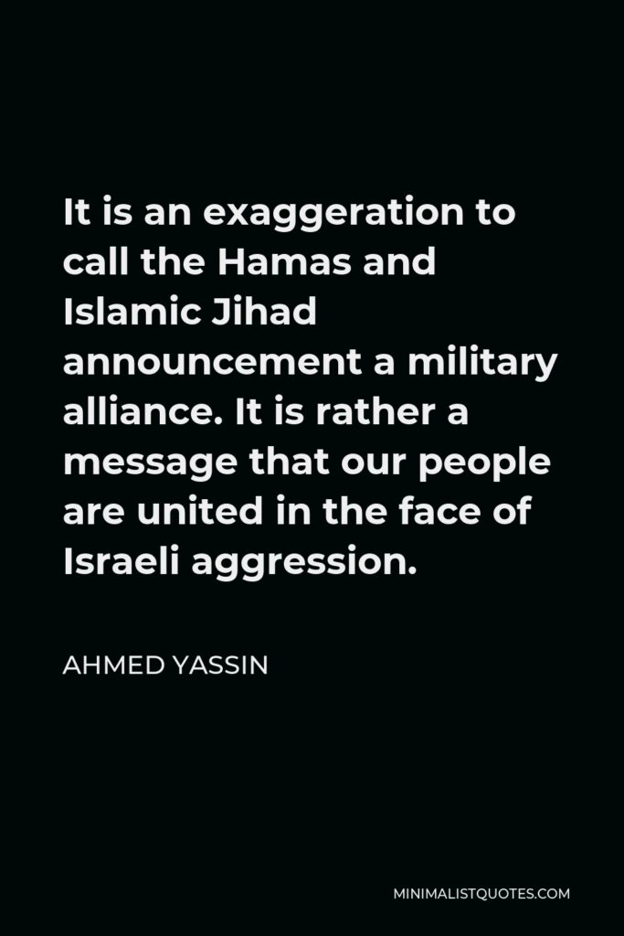 Ahmed Yassin Quote - It is an exaggeration to call the Hamas and Islamic Jihad announcement a military alliance. It is rather a message that our people are united in the face of Israeli aggression.