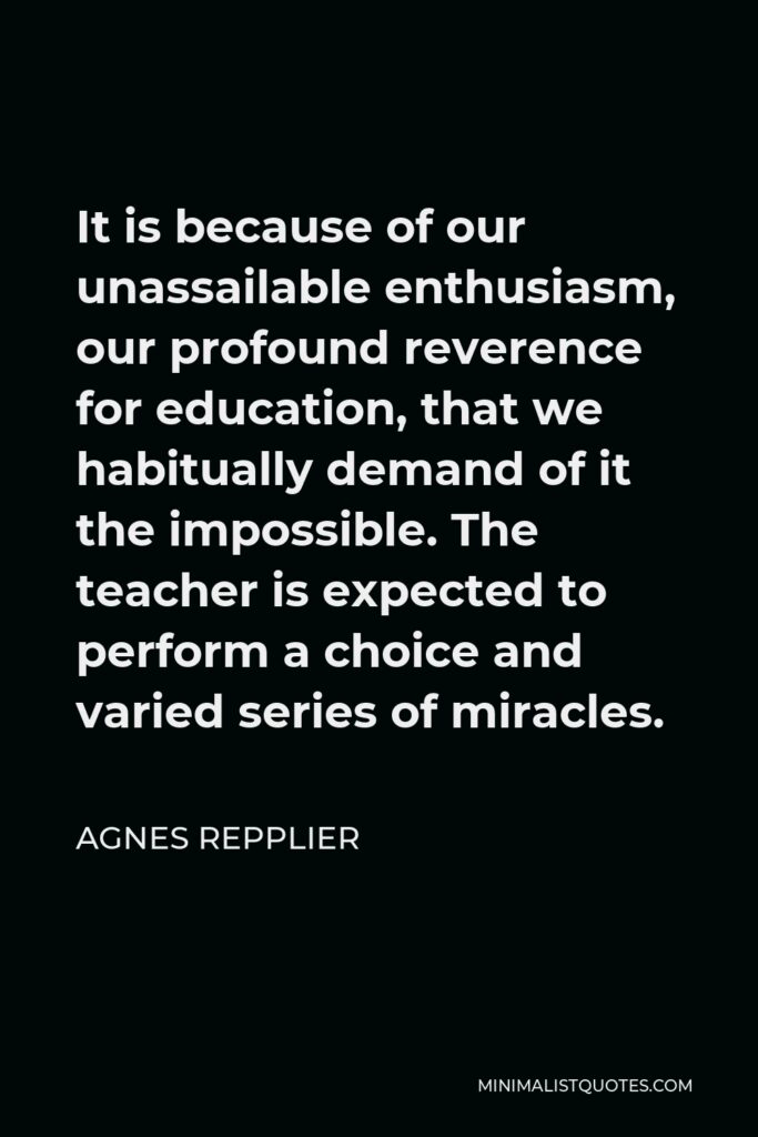 Agnes Repplier Quote - It is because of our unassailable enthusiasm, our profound reverence for education, that we habitually demand of it the impossible. The teacher is expected to perform a choice and varied series of miracles.