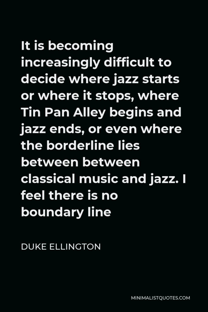Duke Ellington Quote - It is becoming increasingly difficult to decide where jazz starts or where it stops, where Tin Pan Alley begins and jazz ends, or even where the borderline lies between between classical music and jazz. I feel there is no boundary line