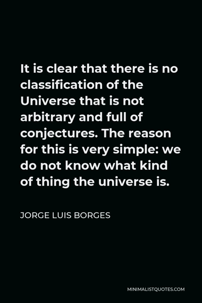Jorge Luis Borges Quote - It is clear that there is no classification of the Universe that is not arbitrary and full of conjectures. The reason for this is very simple: we do not know what kind of thing the universe is.