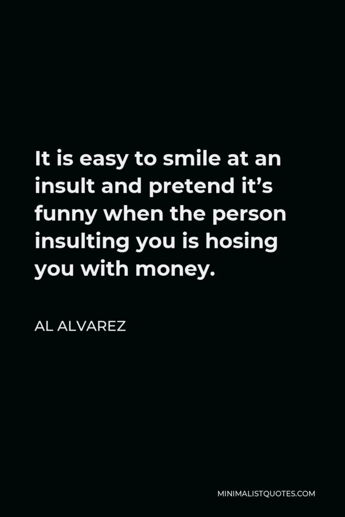 Al Alvarez Quote - It is easy to smile at an insult and pretend it’s funny when the person insulting you is hosing you with money.