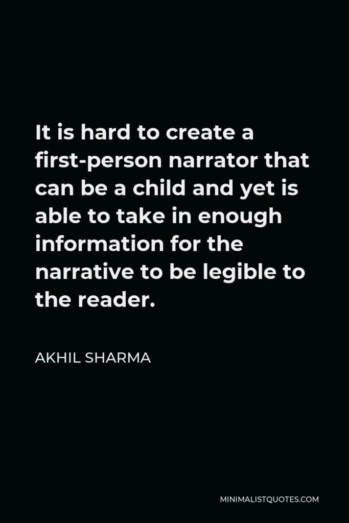 Akhil Sharma Quote - It is hard to create a first-person narrator that can be a child and yet is able to take in enough information for the narrative to be legible to the reader.
