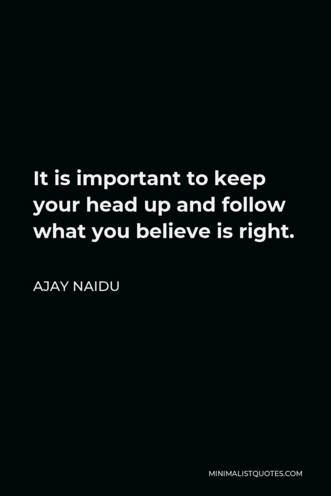 Ajay Naidu Quote - It is important to keep your head up and follow what you believe is right.