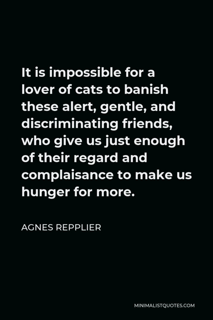Agnes Repplier Quote - It is impossible for a lover of cats to banish these alert, gentle, and discriminating friends, who give us just enough of their regard and complaisance to make us hunger for more.