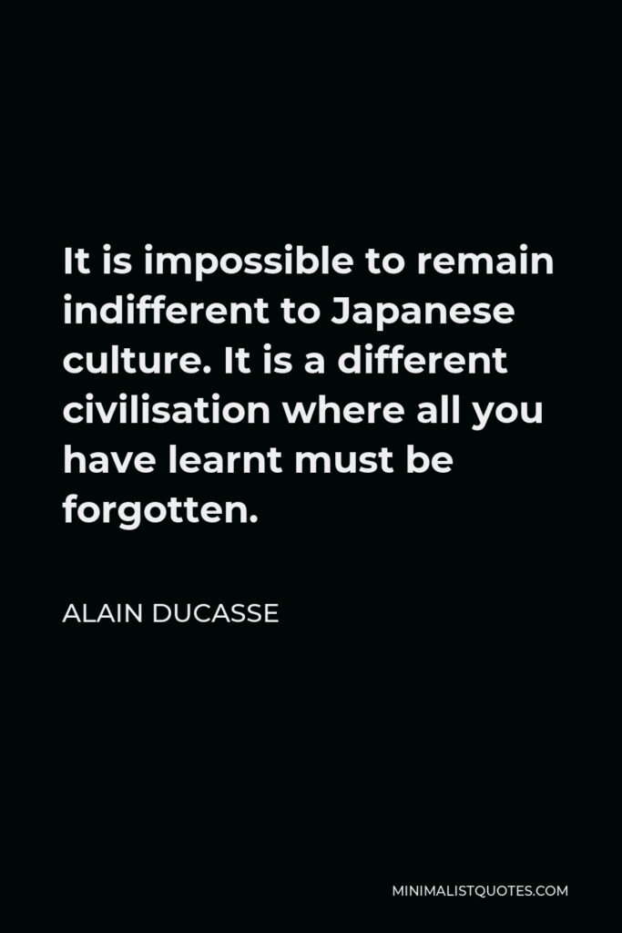 Alain Ducasse Quote - It is impossible to remain indifferent to Japanese culture. It is a different civilisation where all you have learnt must be forgotten.