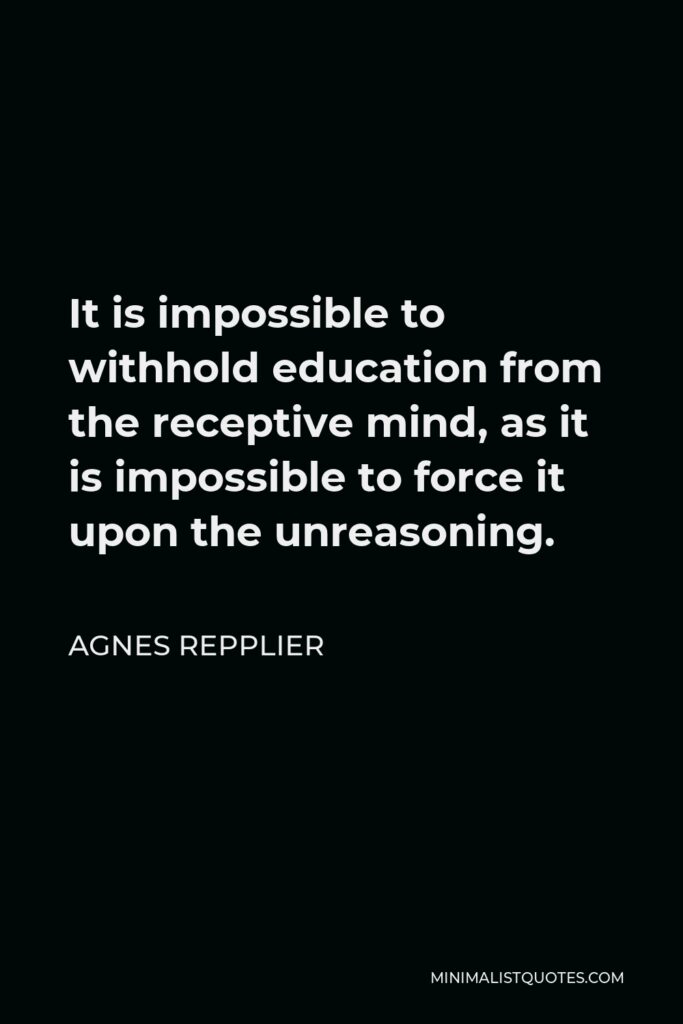 Agnes Repplier Quote - It is impossible to withhold education from the receptive mind, as it is impossible to force it upon the unreasoning.