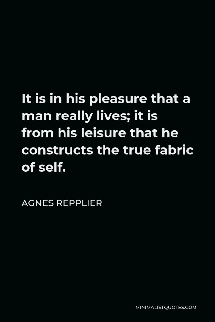 Agnes Repplier Quote - It is in his pleasure that a man really lives; it is from his leisure that he constructs the true fabric of self.