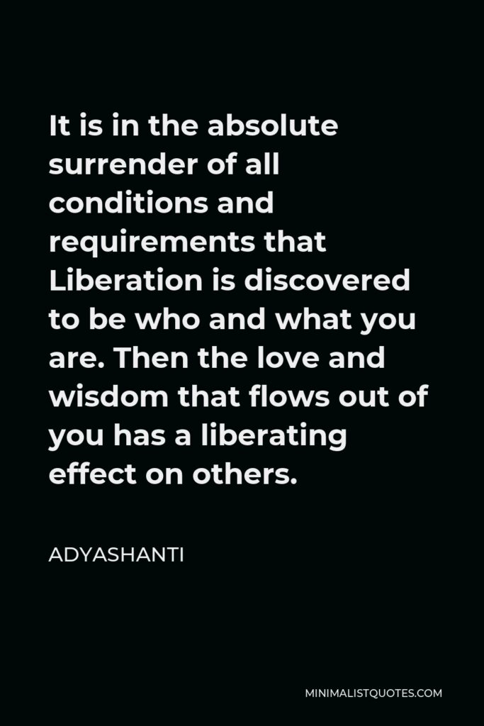 Adyashanti Quote - It is in the absolute surrender of all conditions and requirements that Liberation is discovered to be who and what you are. Then the love and wisdom that flows out of you has a liberating effect on others.