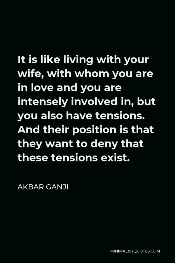 Akbar Ganji Quote - It is like living with your wife, with whom you are in love and you are intensely involved in, but you also have tensions. And their position is that they want to deny that these tensions exist.