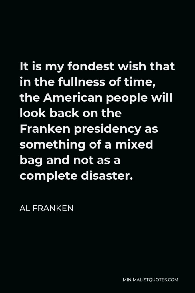 Al Franken Quote - It is my fondest wish that in the fullness of time, the American people will look back on the Franken presidency as something of a mixed bag and not as a complete disaster.