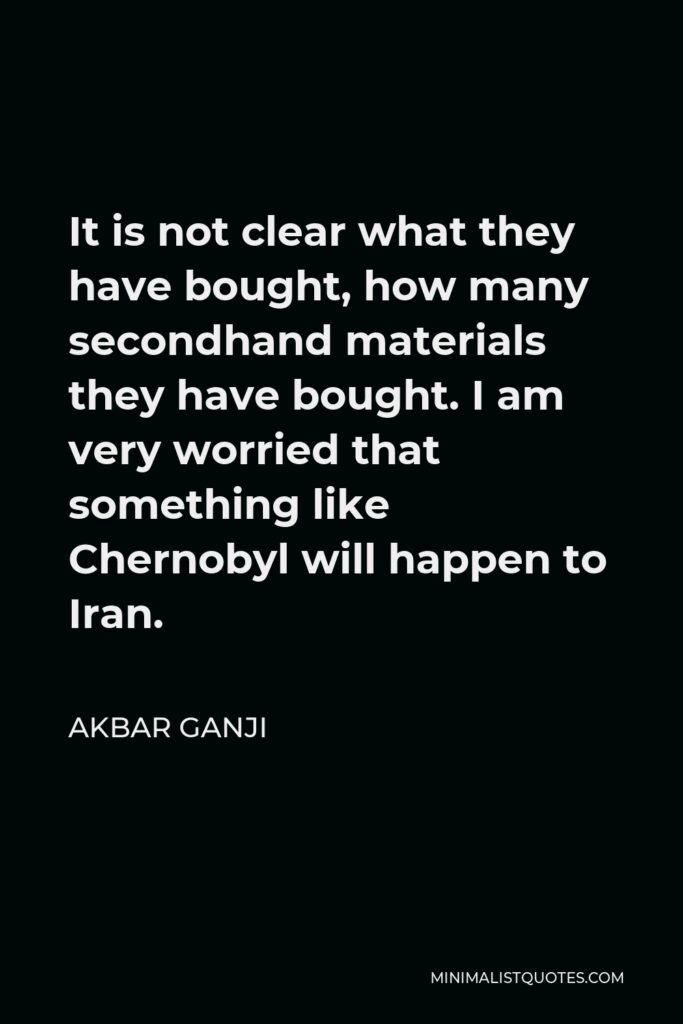 Akbar Ganji Quote - It is not clear what they have bought, how many secondhand materials they have bought. I am very worried that something like Chernobyl will happen to Iran.