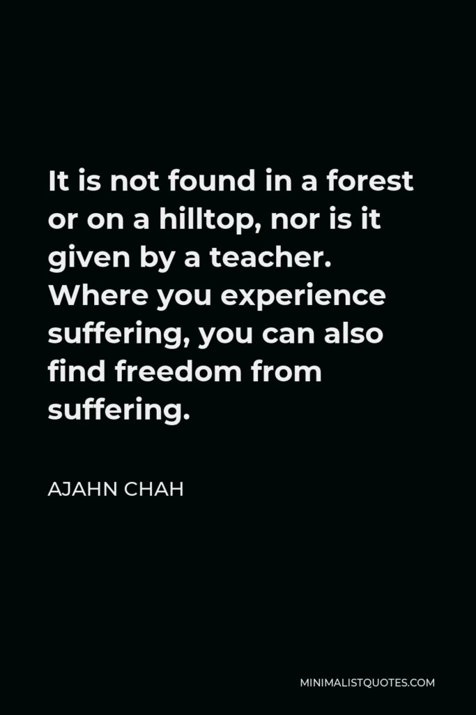 Ajahn Chah Quote - It is not found in a forest or on a hilltop, nor is it given by a teacher. Where you experience suffering, you can also find freedom from suffering.