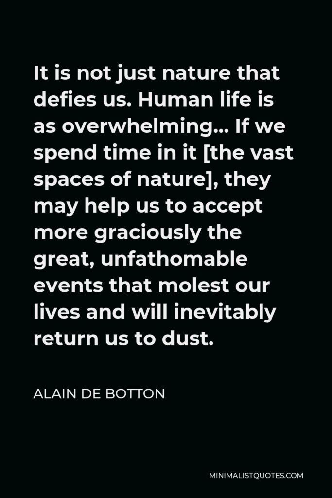 Alain de Botton Quote - It is not just nature that defies us. Human life is as overwhelming… If we spend time in it [the vast spaces of nature], they may help us to accept more graciously the great, unfathomable events that molest our lives and will inevitably return us to dust.
