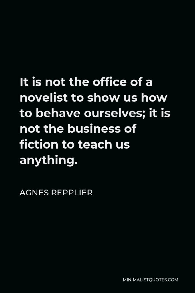 Agnes Repplier Quote - It is not the office of a novelist to show us how to behave ourselves; it is not the business of fiction to teach us anything.