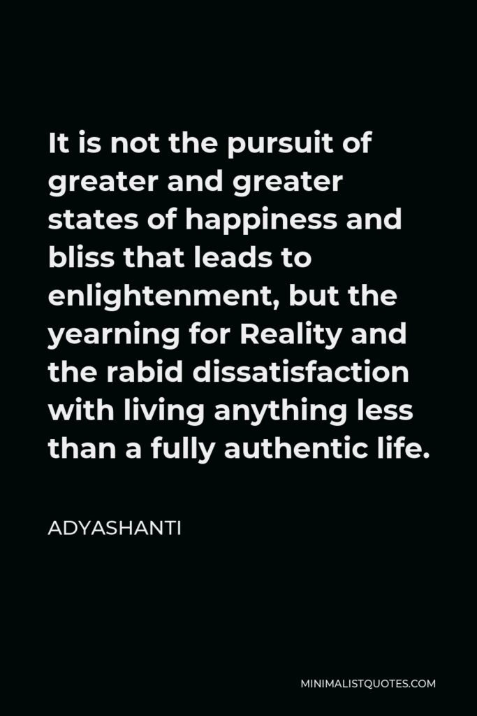 Adyashanti Quote - It is not the pursuit of greater and greater states of happiness and bliss that leads to enlightenment, but the yearning for Reality and the rabid dissatisfaction with living anything less than a fully authentic life.