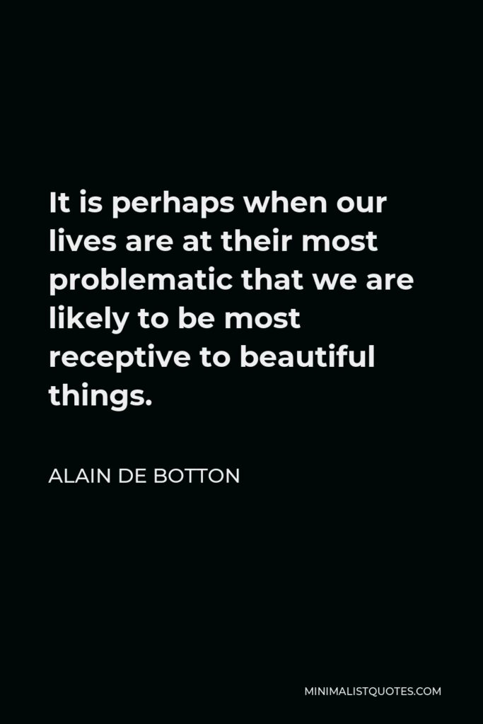 Alain de Botton Quote - It is perhaps when our lives are at their most problematic that we are likely to be most receptive to beautiful things.