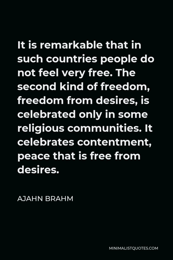 Ajahn Brahm Quote - It is remarkable that in such countries people do not feel very free. The second kind of freedom, freedom from desires, is celebrated only in some religious communities. It celebrates contentment, peace that is free from desires.