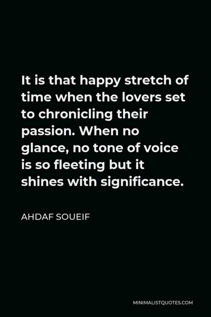 Ahdaf Soueif Quote - It is that happy stretch of time when the lovers set to chronicling their passion. When no glance, no tone of voice is so fleeting but it shines with significance.