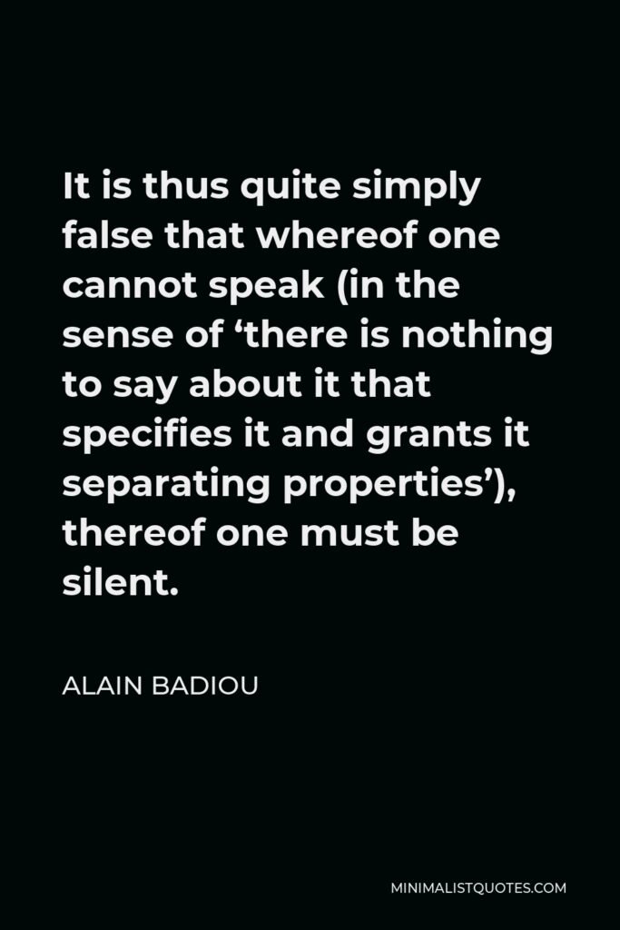 Alain Badiou Quote - It is thus quite simply false that whereof one cannot speak (in the sense of ‘there is nothing to say about it that specifies it and grants it separating properties’), thereof one must be silent.