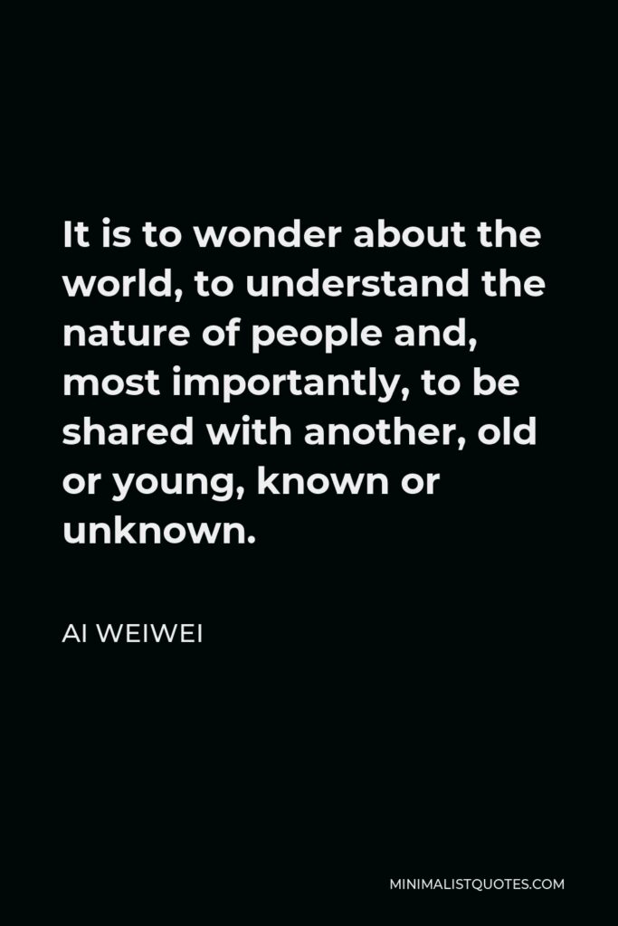 Ai Weiwei Quote - It is to wonder about the world, to understand the nature of people and, most importantly, to be shared with another, old or young, known or unknown.