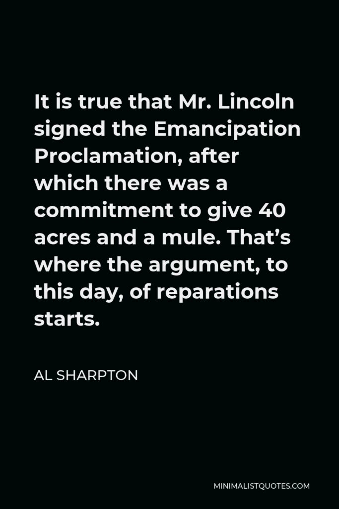 Al Sharpton Quote - It is true that Mr. Lincoln signed the Emancipation Proclamation, after which there was a commitment to give 40 acres and a mule. That’s where the argument, to this day, of reparations starts.