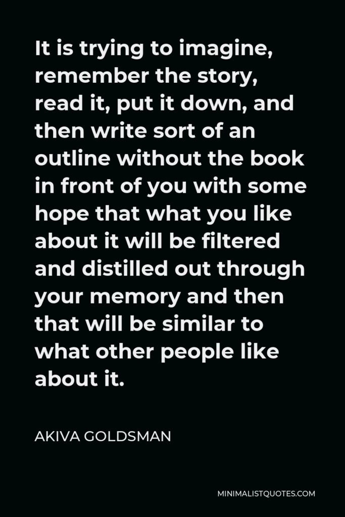 Akiva Goldsman Quote - It is trying to imagine, remember the story, read it, put it down, and then write sort of an outline without the book in front of you with some hope that what you like about it will be filtered and distilled out through your memory and then that will be similar to what other people like about it.