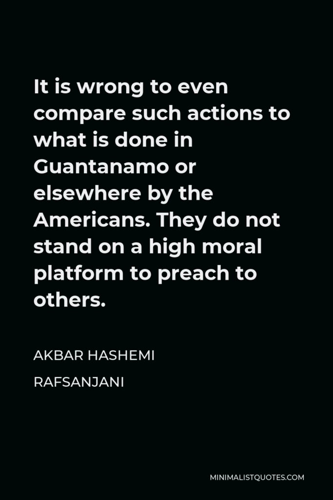 Akbar Hashemi Rafsanjani Quote - It is wrong to even compare such actions to what is done in Guantanamo or elsewhere by the Americans. They do not stand on a high moral platform to preach to others.