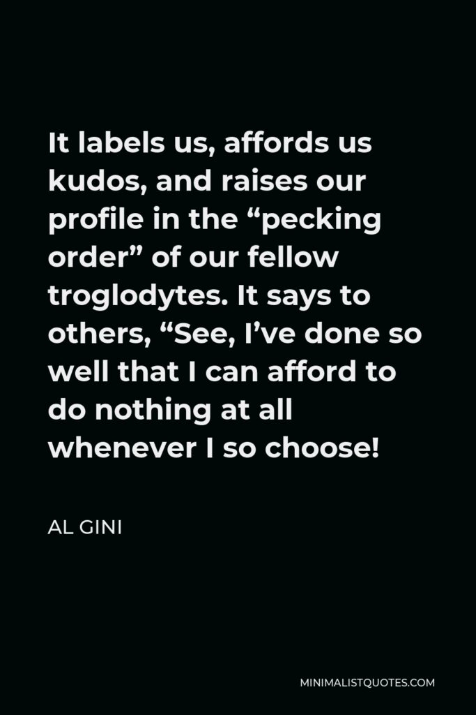 Al Gini Quote - It labels us, affords us kudos, and raises our profile in the “pecking order” of our fellow troglodytes. It says to others, “See, I’ve done so well that I can afford to do nothing at all whenever I so choose!