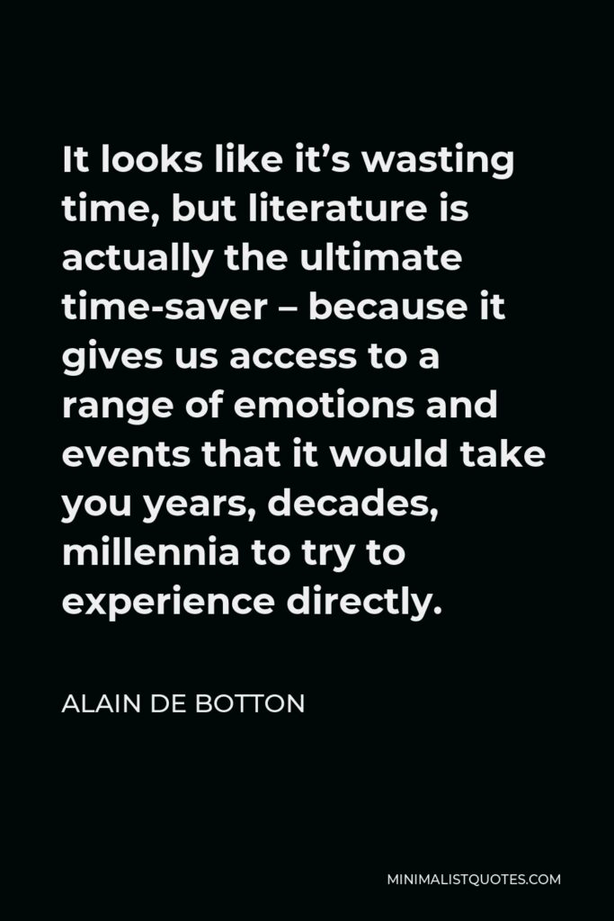 Alain de Botton Quote - It looks like it’s wasting time, but literature is actually the ultimate time-saver – because it gives us access to a range of emotions and events that it would take you years, decades, millennia to try to experience directly.