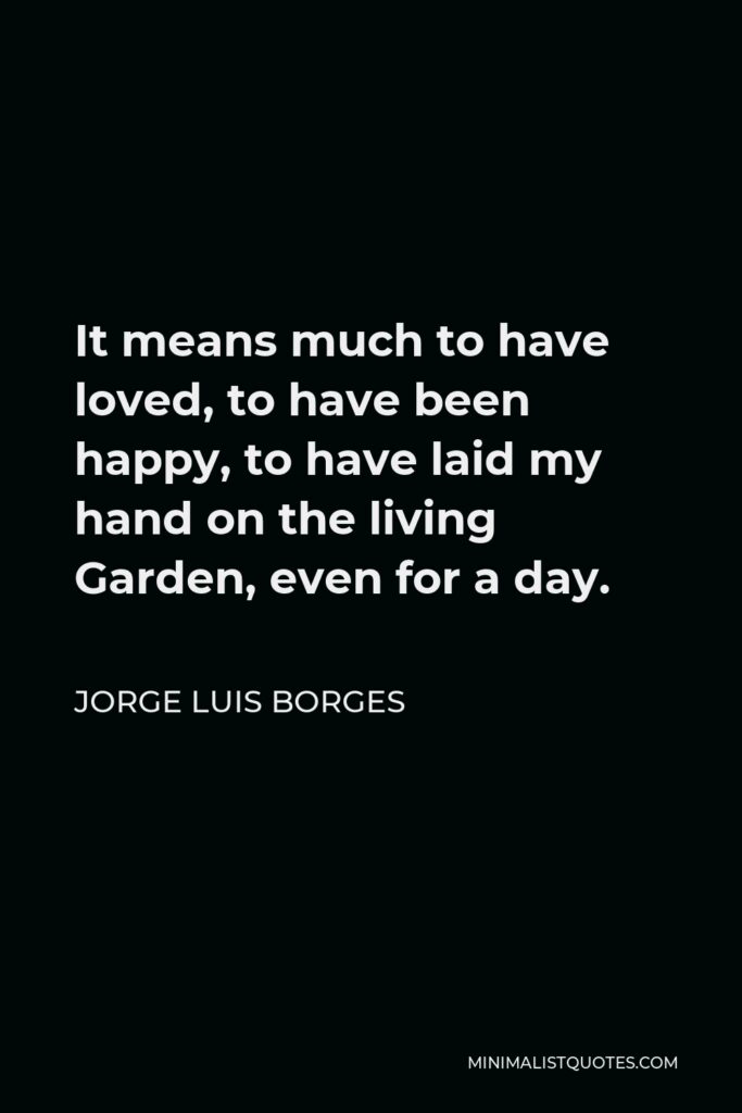 Jorge Luis Borges Quote - It means much to have loved, to have been happy, to have laid my hand on the living Garden, even for a day.