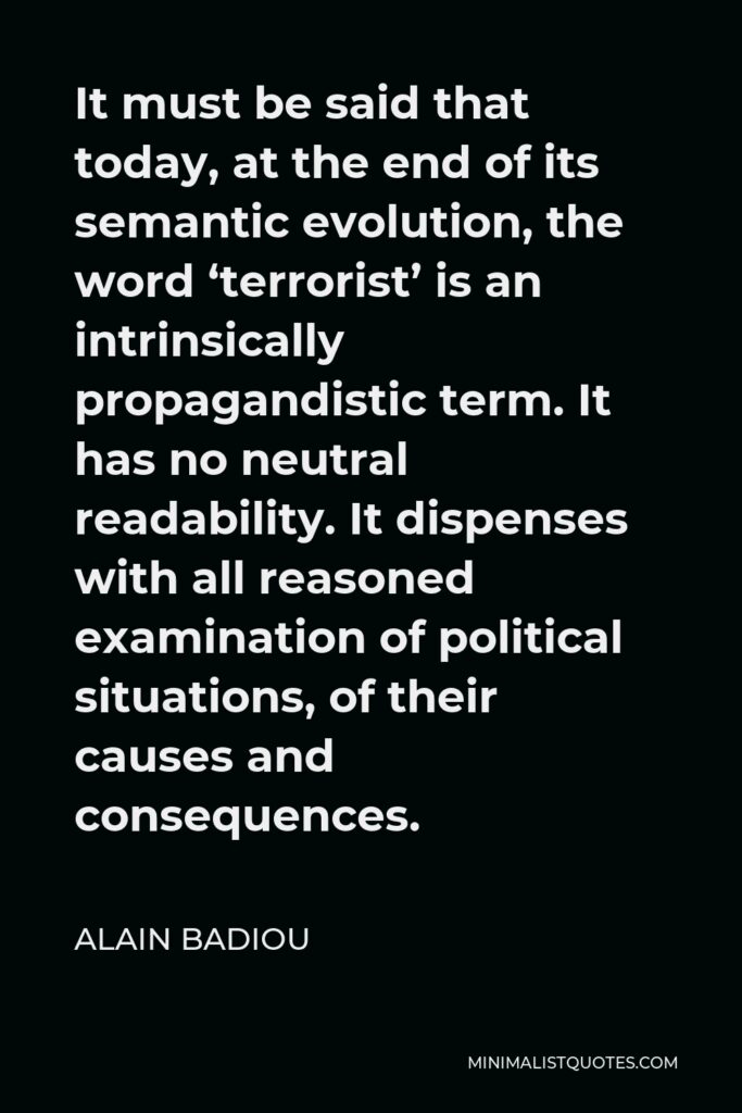 Alain Badiou Quote - It must be said that today, at the end of its semantic evolution, the word ‘terrorist’ is an intrinsically propagandistic term. It has no neutral readability. It dispenses with all reasoned examination of political situations, of their causes and consequences.