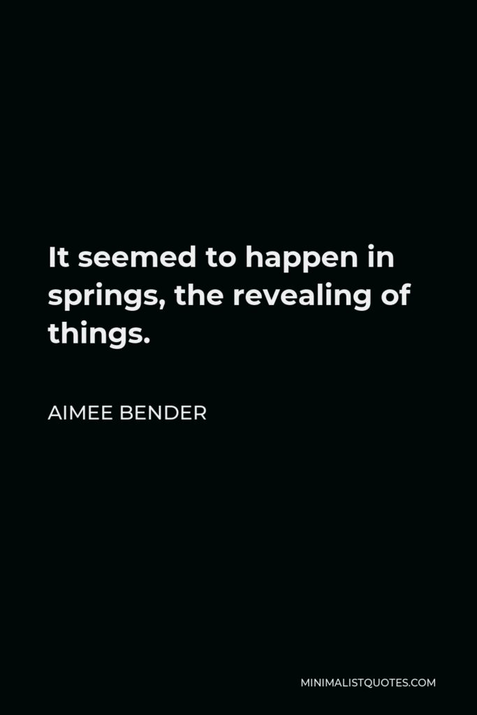 Aimee Bender Quote - It seemed to happen in springs, the revealing of things.