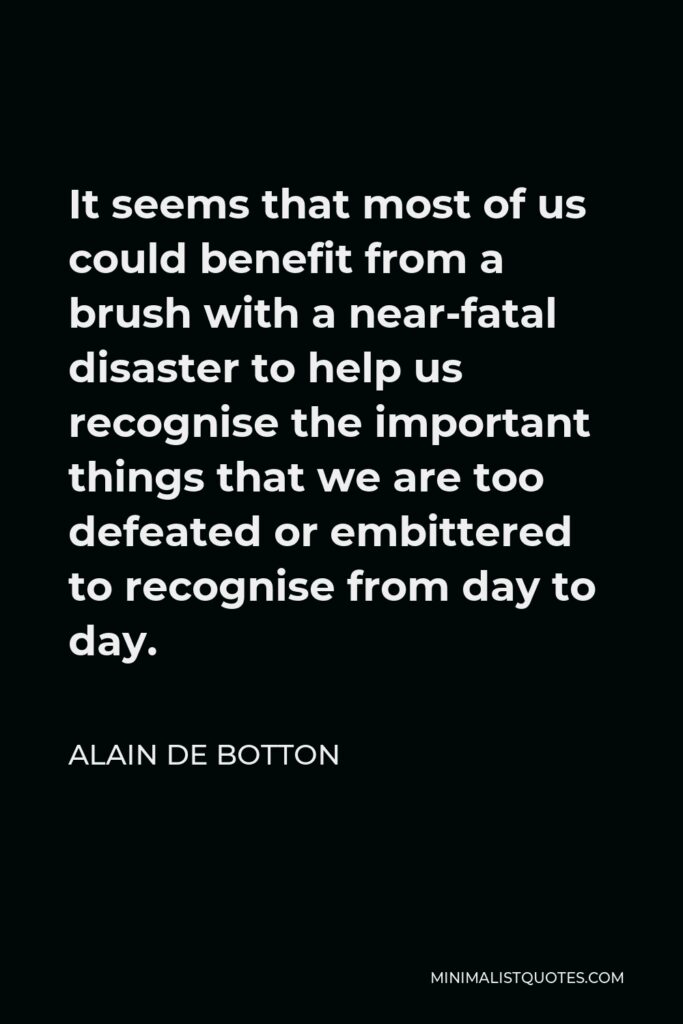 Alain de Botton Quote - It seems that most of us could benefit from a brush with a near-fatal disaster to help us recognise the important things that we are too defeated or embittered to recognise from day to day.