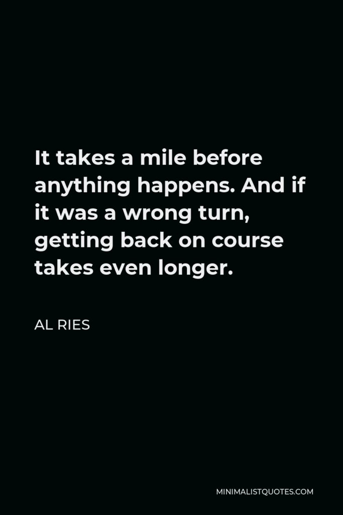 Al Ries Quote - It takes a mile before anything happens. And if it was a wrong turn, getting back on course takes even longer.