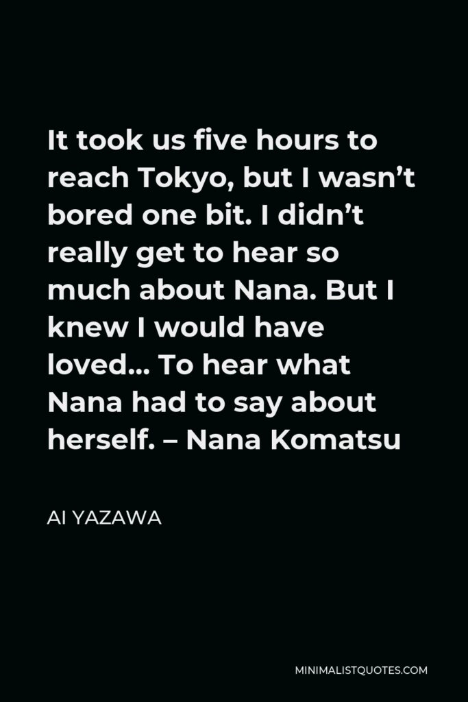Ai Yazawa Quote - It took us five hours to reach Tokyo, but I wasn’t bored one bit. I didn’t really get to hear so much about Nana. But I knew I would have loved… To hear what Nana had to say about herself. – Nana Komatsu