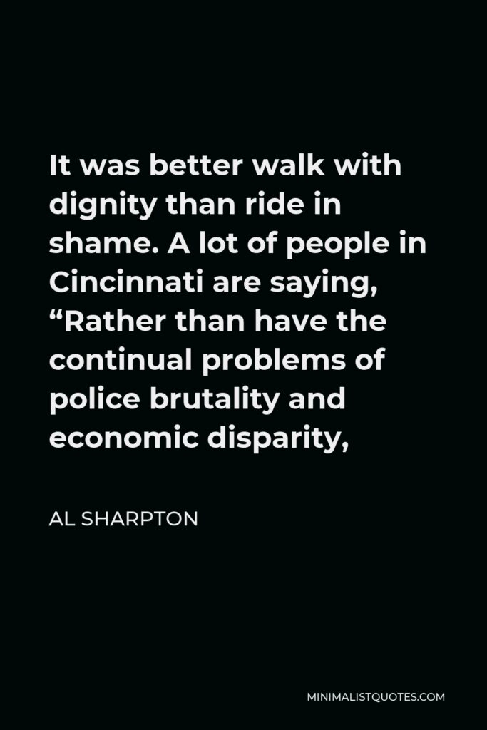 Al Sharpton Quote - It was better walk with dignity than ride in shame. A lot of people in Cincinnati are saying, “Rather than have the continual problems of police brutality and economic disparity,