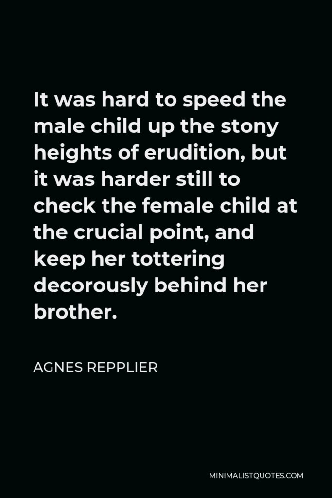 Agnes Repplier Quote - It was hard to speed the male child up the stony heights of erudition, but it was harder still to check the female child at the crucial point, and keep her tottering decorously behind her brother.